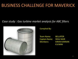 1
BUSINESS CHALLENGE FOR MAVERICK
Case study : Gas turbine market analysis for ABC filters
Compiled By:
Team Name: BELLATOR
Captain Name: SRIJU NAIR
Members: KIRAN KANNAN
K.V.MINI
 