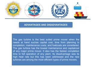 ADVANTAGES AND DISADVANTAGES
The gas turbine is the best suited prime mover when the
needs at hand suchas capital cost, time from planning to
completion, maintenance costs, and fuelcosts are considered.
The gas turbine has the lowest maintenance and capitalcost
of any major prime mover. It also has the fastest completion
time to full operation of any plant. Its disadvantage was its
high heat rate but this has been addressed and the new
turbines are among the most efficient types of prime movers.
 