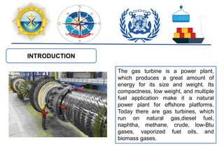INTRODUCTION
The gas turbine is a power plant,
which produces a great amount of
energy for its size and weight. Its
compactness, low weight, and multiple
fuel application make it a natural
power plant for offshore platforms.
Today there are gas turbines, which
run on natural gas,diesel fuel,
naphtha, methane, crude, low-Btu
gases, vaporized fuel oils, and
biomass gases.
 