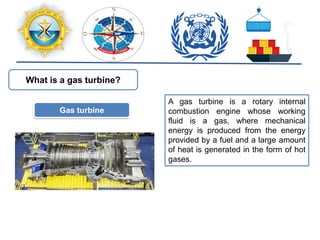 What is a gas turbine?
Gas turbine
A gas turbine is a rotary internal
combustion engine whose working
fluid is a gas, where mechanical
energy is produced from the energy
provided by a fuel and a large amount
of heat is generated in the form of hot
gases.
 