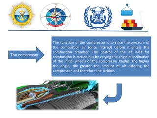 The compressor
The function of the compressor is to raise the pressure of
the combustion air (once filtered) before it enters the
combustion chamber. The control of the air inlet for
combustion is carried out by varying the angle of inclination
of the initial wheels of the compressor blades. The higher
the angle, the greater the amount of air entering the
compressor, and therefore the turbine.
 