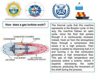 How does a gas turbine work? The thermal cycle that this machine
represents is the Brayton cycle. In this
way, the machine follows an open
cycle, since the fluid that passes
through it is continuously renewed.
Indeed, fresh air from the atmosphere
flows through a compressor that
raises it to a high pressure. Then
energy is added by dispersing fuel in it
and burning it so that combustion
generates a high temperature flow.
This gas of high temperature and
pressure enters a turbine, where it
expands decreasing the outlet
pressure, producing the movement of
the shaft during the process.
 