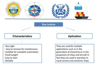 Characteristics
- Very light
- Easy to remove for maintenance
- Suitable for complete automation
- Small weight
- Easy to start
- Reliable
Aplication
They are used for multiple
applications such as in the
generation of electricity or in the
propulsion of ships and aircraft in
fact they are used in warships or
naval vessels and container ships.
Gas turbine
 
