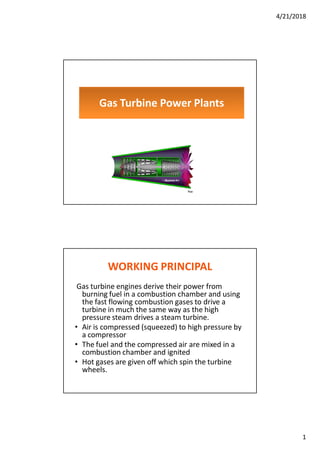 4/21/2018
1
Gas Turbine Power Plants
WORKING PRINCIPAL
Gas turbine engines derive their power from
burning fuel in a combustion chamber and using
the fast flowing combustion gases to drive a
turbine in much the same way as the high
pressure steam drives a steam turbine.
• Air is compressed (squeezed) to high pressure by
a compressor
• The fuel and the compressed air are mixed in a
combustion chamber and ignited
• Hot gases are given off which spin the turbine
wheels.
 