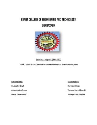 BEANT COLLEGE OF ENGINEERING AND TECHNOLOGY 
GURDASPUR 
Seminar report (TH-590) 
TOPIC- Study of the Combustion chamber of the Gas turbine Power plant 
Submitted To: Submitted By: 
Dr. Jagdev Singh Davinder Singh 
Associate Professor Thermal Engg. (Sem-3) 
Mech. Department. College R.No. 204/13 
 