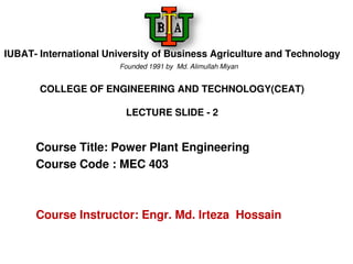 IUBAT- International University of Business Agriculture and Technology
Founded 1991 by Md. Alimullah Miyan
COLLEGE OF ENGINEERING AND TECHNOLOGY(CEAT)
LECTURE SLIDE - 2
Course Title: Power Plant Engineering
Course Code : MEC 403
Course Instructor: Engr. Md. Irteza Hossain
 