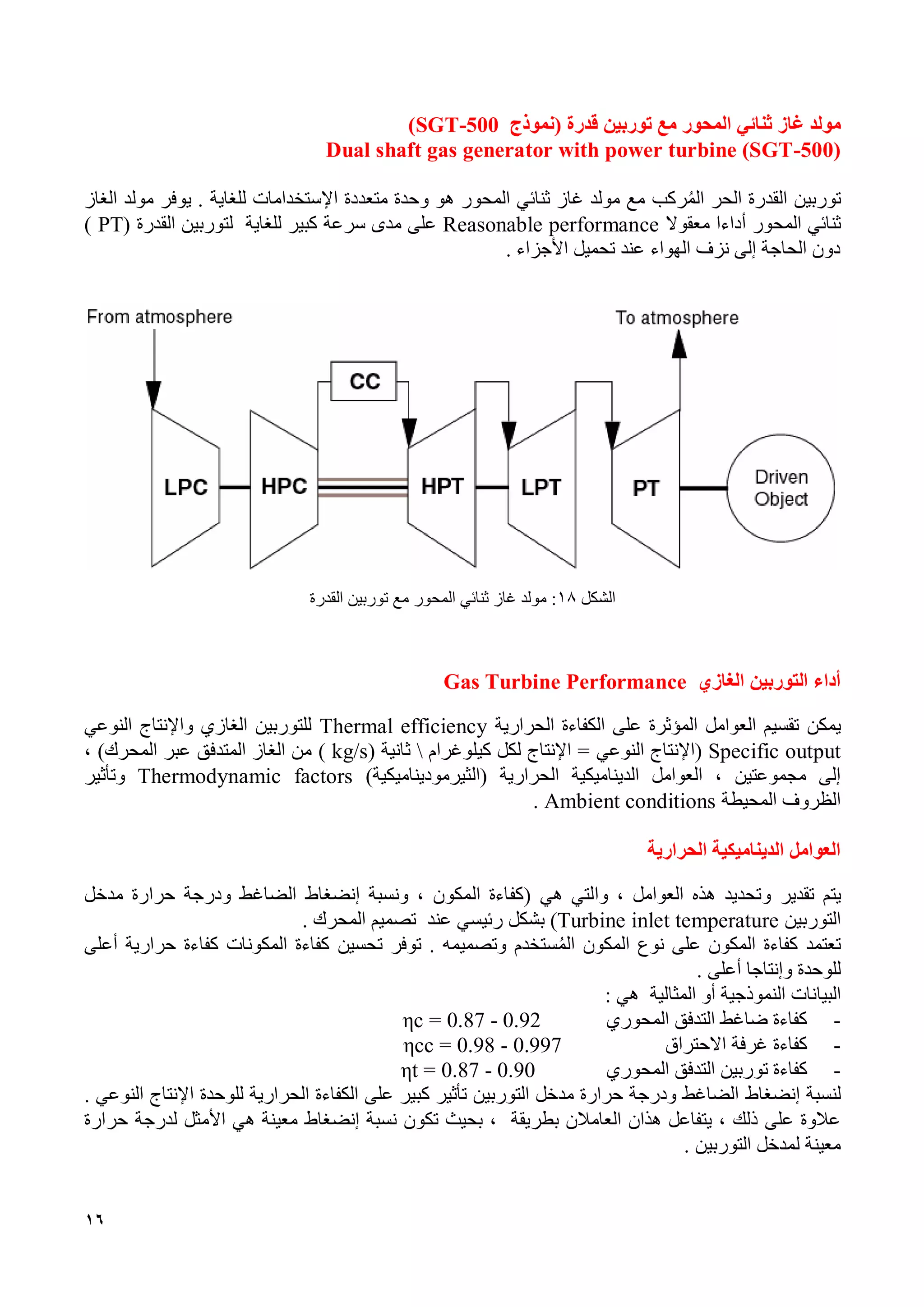 16
‫غاز‬ ‫مولد‬‫المحور‬ ‫ثنائي‬‫توربين‬ ‫مع‬‫قدرة‬‫(نموذج‬SGT-500)
Dual shaft gas generator with power turbine (SGT-500)
‫توربين‬‫الحر‬ ‫القدرة‬‫ركب‬‫الم‬‫اإل‬ ‫متعددة‬ ‫وحدة‬ ‫هو‬ ‫المحور‬ ‫ثنائي‬ ‫غاز‬ ‫مولد‬ ‫مع‬‫للغاية‬ ‫ستخدامات‬‫مولد‬ ‫يوفر‬ .‫ال‬‫غاز‬
‫المحور‬ ‫ثنائي‬‫أدا‬‫ءا‬‫معقو‬‫ال‬Reasonable performance‫سرعة‬ ‫مدى‬ ‫على‬‫للغاية‬ ‫كبير‬( ‫القدرة‬ ‫لتوربين‬PT)
‫األجزاء‬ ‫تحميل‬ ‫عند‬ ‫الهواء‬ ‫نزف‬ ‫إلى‬ ‫الحاجة‬ ‫دون‬.
‫الشكل‬18‫توربين‬ ‫مع‬ ‫المحور‬ ‫ثنائي‬ ‫غاز‬ ‫مولد‬ :‫القدرة‬
‫الغازي‬ ‫التوربين‬ ‫أداء‬Gas Turbine Performance
‫يمكن‬‫الحرارية‬ ‫الكفاءة‬ ‫على‬ ‫المؤثرة‬ ‫العوامل‬ ‫تقسيم‬Thermal efficiency‫واإلنتاج‬ ‫الغازي‬ ‫للتوربين‬‫النوعي‬
Specific output(‫النوعي‬ ‫اإلنتاج‬‫كيلوغرام‬ ‫لكل‬ ‫اإلنتاج‬ =‫ثانية‬(kg/s)، )‫المحرك‬ ‫عبر‬ ‫المتدفق‬ ‫الغاز‬ ‫من‬
‫الحرارية‬ ‫الديناميكية‬ ‫العوامل‬ ، ‫مجموعتين‬ ‫إلى‬)‫(الثيرموديناميكية‬Thermodynamic factors‫وتأثير‬
‫المحيطة‬ ‫الظروف‬Ambient conditions.
‫الحرارية‬ ‫الديناميكية‬ ‫العوامل‬
‫يتم‬‫و‬ ‫تقدير‬‫هي‬ ‫والتي‬ ، ‫العوامل‬ ‫هذه‬ ‫تحديد‬(‫ونسبة‬ ، ‫المكون‬ ‫كفاءة‬‫إنضغاط‬‫مدخل‬ ‫حرارة‬ ‫ودرجة‬ ‫الضاغط‬
‫التوربين‬Turbine inlet temperature)‫رئيسي‬ ‫بشكل‬‫عند‬‫المحرك‬ ‫تصميم‬.
‫الم‬ ‫المكون‬ ‫نوع‬ ‫على‬ ‫المكون‬ ‫كفاءة‬ ‫تعتمد‬‫وتصميمه‬ ‫ستخدم‬‫توفر‬ .‫تحسين‬‫أعلى‬ ‫حرارية‬ ‫كفاءة‬ ‫المكونات‬ ‫كفاءة‬
‫وإنتاج‬ ‫للوحدة‬‫ا‬‫أعلى‬.
‫البيانات‬‫النموذجية‬‫المثالية‬ ‫أو‬‫هي‬:
-‫المحوري‬ ‫التدفق‬ ‫ضاغط‬ ‫كفاءة‬ηc = 0.87 - 0.92
-‫االحتراق‬ ‫غرفة‬ ‫كفاءة‬ηcc = 0.98 - 0.997
-‫توربين‬ ‫كفاءة‬‫ال‬‫تدفق‬‫ال‬‫محوري‬ηt = 0.87 - 0.90
‫لنسبة‬‫إنضغاط‬‫للوحدة‬ ‫الحرارية‬ ‫الكفاءة‬ ‫على‬ ‫كبير‬ ‫تأثير‬ ‫التوربين‬ ‫مدخل‬ ‫حرارة‬ ‫ودرجة‬ ‫الضاغط‬‫النوعي‬ ‫اإلنتاج‬.
‫بطريقة‬ ‫العامالن‬ ‫هذان‬ ‫يتفاعل‬ ، ‫ذلك‬ ‫على‬ ‫عالوة‬‫تكون‬ ‫بحيث‬ ،‫نسبة‬‫إنضغاط‬‫لدرج‬ ‫األمثل‬ ‫هي‬ ‫معينة‬‫ة‬‫حرارة‬
‫ل‬ ‫معينة‬‫التوربين‬ ‫مدخل‬.
 