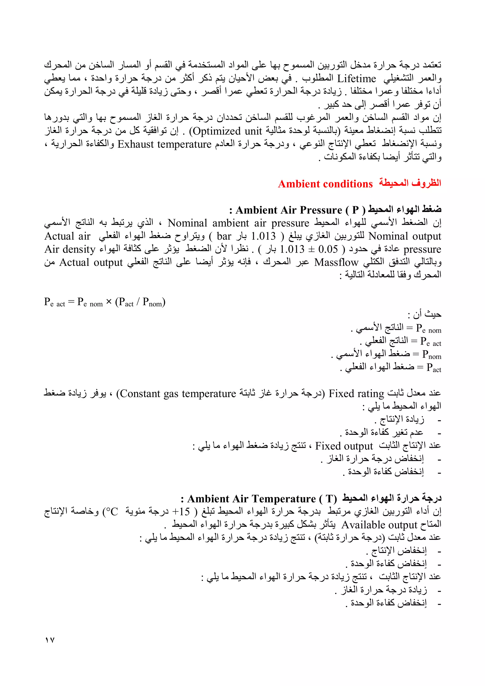 17
‫القسم‬ ‫في‬ ‫المستخدمة‬ ‫المواد‬ ‫على‬ ‫بها‬ ‫المسموح‬ ‫التوربين‬ ‫مدخل‬ ‫حرارة‬ ‫درجة‬ ‫تعتمد‬‫المسار‬ ‫أو‬‫المحرك‬ ‫من‬ ‫الساخن‬
‫والعمر‬‫التشغيلي‬Lifetime‫المطلوب‬‫مما‬ ، ‫واحدة‬ ‫حرارة‬ ‫درجة‬ ‫من‬ ‫أكثر‬ ‫ذكر‬ ‫يتم‬ ‫األحيان‬ ‫بعض‬ ‫في‬ .‫يعطي‬
‫أداء‬‫ا‬‫مختل‬‫فا‬‫وعم‬‫ر‬‫مختل‬ ‫ا‬‫فا‬‫عم‬ ‫تعطي‬ ‫الحرارة‬ ‫درجة‬ ‫زيادة‬ .‫ر‬‫زيادة‬ ‫وحتى‬ ، ‫أقصر‬ ‫ا‬‫في‬ ‫قليلة‬‫يمكن‬ ‫الحرارة‬ ‫درجة‬
‫عم‬ ‫توفر‬ ‫أن‬‫ر‬‫كبير‬ ‫حد‬ ‫إلى‬ ‫أقصر‬ ‫ا‬.
‫إن‬‫و‬ ‫الساخن‬ ‫القسم‬ ‫مواد‬‫ال‬‫عمر‬‫المرغوب‬‫لل‬‫الساخن‬ ‫قسم‬‫تحددان‬‫والتي‬ ‫بها‬ ‫المسموح‬ ‫الغاز‬ ‫حرارة‬ ‫درجة‬‫بدورها‬
‫تتطلب‬‫إنضغاط‬ ‫نسبة‬( ‫معينة‬‫لوحدة‬ ‫بالنسبة‬‫مثالية‬Optimized unit).‫من‬ ‫كل‬ ‫توافقية‬ ‫إن‬‫الغاز‬ ‫حرارة‬ ‫درجة‬
‫ونسبة‬‫اإلنضغاط‬‫ت‬‫عطي‬‫النوعي‬ ‫اإلنتاج‬‫العادم‬ ‫حرارة‬ ‫ودرجة‬ ،Exhaust temperature، ‫الحرارية‬ ‫والكفاءة‬
‫أيضا‬ ‫تتأثر‬ ‫والتي‬‫ب‬‫المكونات‬ ‫كفاءة‬.
‫المحيطة‬ ‫الظروف‬Ambient conditions
‫ضغط‬‫المحيط‬ ‫الهواء‬(P)Ambient Air Pressure:
‫ٳ‬‫ن‬‫ال‬‫ضغط‬‫األ‬‫سمي‬‫ل‬‫المحيط‬ ‫لهواء‬Nominal ambient air pressure‫األ‬ ‫الناتج‬ ‫به‬ ‫يرتبط‬ ‫الذي‬ ،‫سمي‬
Nominal output‫الغازي‬ ‫للتوربين‬‫يبلغ‬(1.013‫بار‬bar)‫الفعلي‬ ‫الهواء‬ ‫ضغط‬ ‫ويتراوح‬Actual air
pressure‫عاد‬‫ة‬‫حدود‬ ‫في‬(1.013 ± 0.05) ‫بار‬‫نظ‬ .‫ر‬‫الضغط‬ ‫ألن‬ ‫ا‬‫الهواء‬ ‫كثافة‬ ‫على‬ ‫يؤثر‬Air density
‫التدفق‬ ‫وبالتالي‬‫الكتلي‬Massflow‫أي‬ ‫يؤثر‬ ‫فإنه‬ ، ‫المحرك‬ ‫عبر‬‫ض‬‫الفعلي‬ ‫الناتج‬ ‫على‬ ‫ا‬Actual output‫من‬
‫و‬ ‫المحرك‬‫فق‬‫التالية‬ ‫للمعادلة‬ ‫ا‬:
Pe act = Pe nom × (Pact / Pnom)
: ‫أن‬ ‫حيث‬
nomeP. ‫األسمي‬ ‫الناتج‬ =
acteP. ‫الفعلي‬ ‫الناتج‬ =
nomP. ‫األسمي‬ ‫الهواء‬ ‫ضغط‬ =
actP. ‫الفعلي‬ ‫الهواء‬ ‫ضغط‬ =
‫عند‬‫ثابت‬ ‫معدل‬Fixed rating‫ثابتة‬ ‫غاز‬ ‫حرارة‬ ‫(درجة‬Constant gas temperature، )‫يوفر‬‫ضغط‬ ‫زيادة‬
‫يلي‬ ‫ما‬ ‫المحيط‬ ‫الهواء‬:
-‫اٳل‬ ‫زيادة‬‫نتاج‬.
-‫تغير‬ ‫عدم‬‫كفاءة‬‫ال‬‫وحدة‬.
‫عند‬‫اٳل‬‫نتاج‬‫الثابت‬Fixed output،‫تنتج‬‫الهواء‬ ‫ضغط‬ ‫زيادة‬‫يلي‬ ‫ما‬:
-‫ٳ‬‫الغاز‬ ‫حرارة‬ ‫درجة‬ ‫نخفاض‬.
-‫ٳ‬‫الوحدة‬ ‫كفاءة‬ ‫نخفاض‬.
‫حرارة‬ ‫درجة‬‫الهواء‬( ‫المحيط‬Ambient Air Temperature ( T:
‫ٳ‬‫أداء‬ ‫ن‬‫مرتبط‬ ‫الغازي‬ ‫التوربين‬‫حرارة‬ ‫بدرجة‬‫الهواء‬‫ال‬‫محيط‬‫تبلغ‬(+15‫مئوية‬ ‫درجة‬°C‫اٳل‬ ‫وخاصة‬ )‫نتاج‬
‫المتاح‬Available output‫حرارة‬ ‫بدرجة‬ ‫كبيرة‬ ‫بشكل‬ ‫يتأثر‬‫الهواء‬‫المحيط‬.
‫ثابت‬ ‫معدل‬ ‫عند‬، )‫ثابتة‬ ‫حرارة‬ ‫(درجة‬‫تنتج‬‫زيادة‬‫حرارة‬ ‫درجة‬‫الهواء‬‫المحيط‬‫يلي‬ ‫ما‬:
-‫ٳ‬‫اٳل‬ ‫نخفاض‬. ‫نتاج‬
-‫ٳ‬‫الوحدة‬ ‫كفاءة‬ ‫نخفاض‬.
‫عند‬‫اٳلنتاج‬‫الثابت‬،‫تنتج‬‫زيادة‬‫حرارة‬ ‫درجة‬‫الهواء‬‫المحيط‬‫يلي‬ ‫ما‬:
-. ‫الغاز‬ ‫حرارة‬ ‫درجة‬ ‫زيادة‬
-‫ٳ‬‫الوحدة‬ ‫كفاءة‬ ‫نخفاض‬.
 