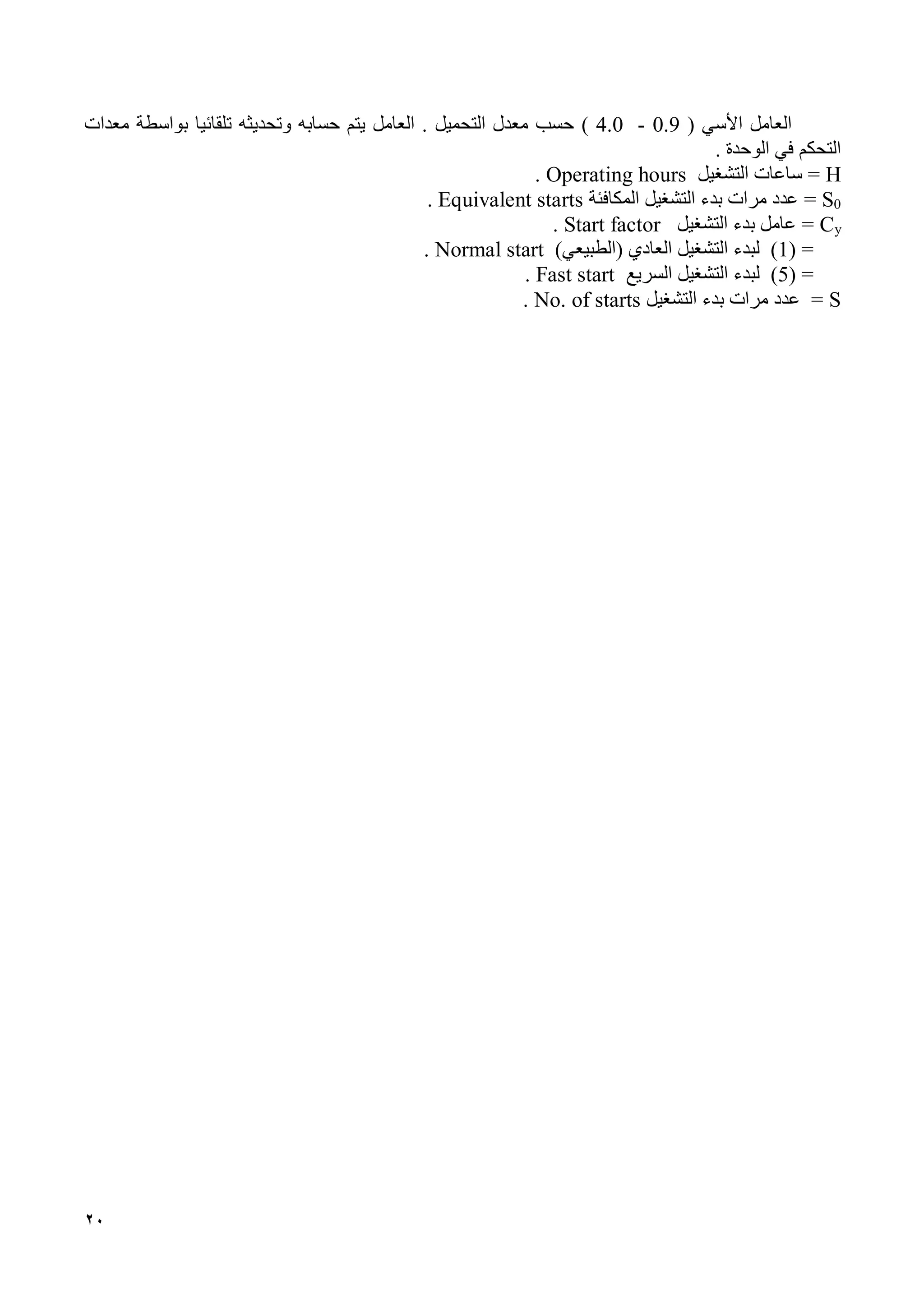 20
‫األ‬ ‫العامل‬‫سي‬(0.9-4.0)‫التحميل‬ ‫معدل‬ ‫حسب‬‫العامل‬ .‫تلقائ‬ ‫وتحديثه‬ ‫حسابه‬ ‫يتم‬‫يا‬‫بواسطة‬‫معدات‬
‫التحكم‬‫الوحدة‬ ‫في‬.
H=‫التشغيل‬ ‫ساعات‬Operating hours.
0S=‫المكافئة‬ ‫التشغيل‬ ‫بدء‬ ‫مرات‬ ‫عدد‬Equivalent starts.
yC=‫التشغيل‬ ‫بدء‬ ‫عامل‬tart factorS.
( =1)‫(الطبيعي‬ ‫العادي‬ ‫التشغيل‬ ‫لبدء‬ )Normal start.
( =5‫السريع‬ ‫التشغيل‬ ‫لبدء‬ )Fast start.
S=‫التشغيل‬ ‫بدء‬ ‫مرات‬ ‫عدد‬No. of starts.
 