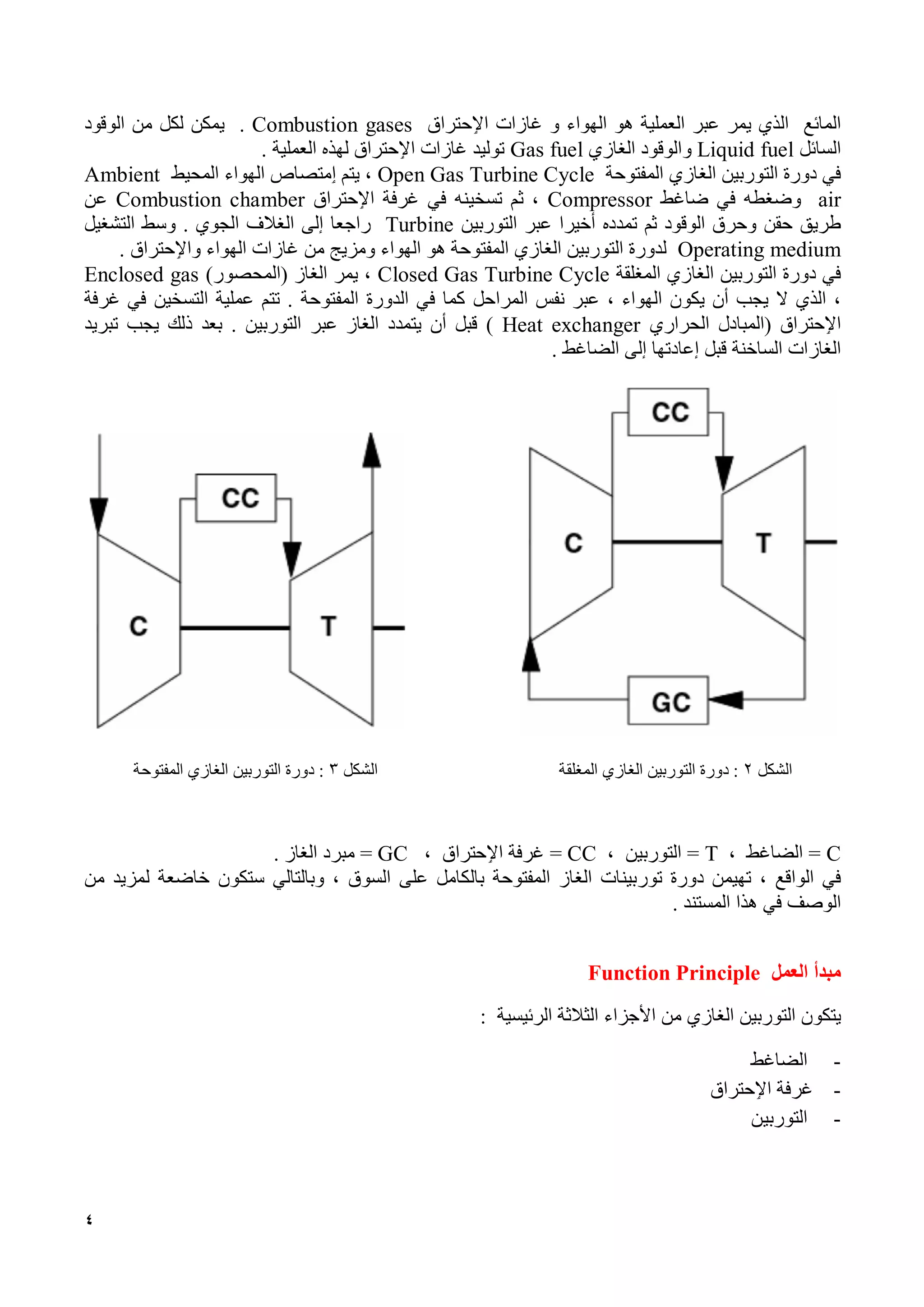 4
‫المائع‬‫ي‬ ‫الذي‬‫مر‬‫عبر‬‫العملية‬‫و‬ ‫الهواء‬ ‫هو‬‫غازات‬‫اٳل‬‫حتراق‬Combustion gases.‫يمكن‬‫لكل‬‫من‬‫الوقود‬
‫السائل‬Liquid fuel‫و‬‫ال‬‫وقود‬‫الغاز‬‫ي‬Gas fuel‫توليد‬‫غازات‬‫اٳل‬‫حتراق‬‫لهذه‬‫العملية‬.
‫في‬‫دورة‬‫التوربين‬‫الغازي‬‫المفتوحة‬Open Gas Turbine Cycle،‫يتم‬‫ٳ‬‫متصاص‬‫الهواء‬‫المحيط‬Ambient
air‫وضغطه‬‫في‬‫ضاغط‬Compressor،‫ثم‬‫تسخينه‬‫في‬‫غرفة‬‫اٳل‬‫حتراق‬Combustion chamber‫عن‬
‫طريق‬‫حقن‬‫وحرق‬‫الوقود‬‫ثم‬‫تمدده‬‫أخي‬‫ر‬‫ا‬‫عبر‬‫التوربين‬Turbine‫راجعا‬‫إلى‬‫الغالف‬‫الجوي‬.‫وسط‬‫التشغيل‬
Operating medium‫لدورة‬‫التوربين‬‫الغازي‬‫المفتوحة‬‫هو‬‫الهواء‬‫ومزيج‬‫من‬‫غازات‬‫الهواء‬‫واٳل‬‫حتراق‬.
‫في‬‫دورة‬‫ال‬‫توربين‬‫الغاز‬‫ي‬‫المغلقة‬Closed Gas Turbine Cycle،‫يمر‬‫الغاز‬)‫(المحصور‬Enclosed gas
،‫الذي‬‫ال‬‫يجب‬‫أن‬‫يكون‬‫الهواء‬،‫عبر‬‫نفس‬‫المراحل‬‫كما‬‫في‬‫الدورة‬‫المفتوحة‬.‫تتم‬‫عملية‬‫التسخين‬‫في‬‫غرفة‬
‫اٳل‬‫حتراق‬(‫ال‬‫مبادل‬‫الحراري‬Heat exchanger)‫قبل‬‫أن‬‫يتمدد‬‫الغاز‬‫عبر‬‫التوربين‬.‫بعد‬‫ذلك‬‫يجب‬‫تبريد‬
‫الغازات‬‫الساخنة‬‫قبل‬‫إعادتها‬‫إلى‬‫الضاغط‬.
‫الشكل‬2:‫دورة‬‫التوربين‬‫الغازي‬‫المغلقة‬‫الشكل‬3:‫دورة‬‫التوربين‬‫المفتوحة‬ ‫الغازي‬
C=، ‫الضاغط‬T=‫التوربين‬،CC=‫غرفة‬‫اٳل‬، ‫حتراق‬GC=‫مبرد‬‫الغاز‬.
‫في‬‫الواقع‬،‫تهيمن‬‫دورة‬‫توربينات‬‫الغاز‬‫المفتوحة‬‫بالكامل‬‫على‬‫السوق‬،‫وبالتالي‬‫ستكون‬‫خاضعة‬‫لمزيد‬‫من‬
‫الوصف‬‫في‬‫هذا‬‫المستند‬.
‫مبدأ‬‫العمل‬Function Principle
‫يتكون‬‫التوربين‬‫الغازي‬‫من‬‫األجزاء‬‫الثالثة‬‫الرئيسية‬:
-‫ال‬‫ضاغط‬
-‫غرفة‬‫اٳل‬‫حتراق‬
-‫التوربين‬
 