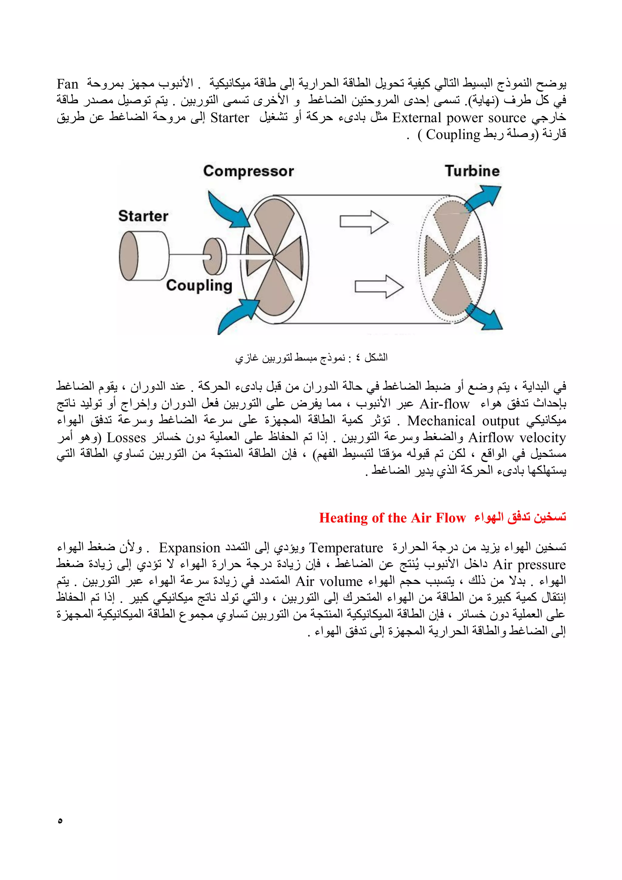 5
‫يوضح‬‫النموذج‬‫البسيط‬‫التالي‬‫كيفية‬‫تحويل‬‫الطاقة‬‫الحرارية‬‫إلى‬‫طاقة‬‫ميكانيكية‬.‫األنبوب‬‫م‬‫جهز‬‫بمروحة‬Fan
‫في‬‫كل‬‫طرف‬)‫(نهاية‬.‫تسمى‬‫إحدى‬‫المروح‬‫تين‬‫الضاغط‬‫و‬‫تسمى‬ ‫األخرى‬‫التوربين‬.‫يتم‬‫توصيل‬‫مصدر‬‫طاقة‬
‫خارجي‬External power source‫مثل‬‫تشغيل‬ ‫أو‬ ‫حركة‬ ‫بادىء‬Starter‫إلى‬‫مروحة‬‫الضاغط‬‫عن‬‫طريق‬
‫ربط‬ ‫(وصلة‬ ‫قارنة‬Coupling).
‫الشكل‬4:‫نموذج‬‫مبسط‬‫لتوربين‬‫غازي‬
‫في‬‫البداية‬،‫ي‬‫تم‬‫أو‬ ‫وضع‬‫ضبط‬‫الضاغط‬‫في‬‫حالة‬‫الدوران‬‫من‬‫قبل‬‫الحركة‬ ‫بادىء‬.‫عند‬‫الدوران‬،‫يقوم‬‫الضاغط‬
‫ب‬‫إحداث‬‫تدفق‬‫هواء‬Air-flow‫عبر‬‫األنبوب‬،‫مما‬‫يفرض‬‫على‬‫التوربين‬‫الدوران‬ ‫فعل‬‫وإ‬‫خ‬‫توليد‬ ‫أو‬ ‫راج‬‫ناتج‬
‫ميكانيكي‬Mechanical output.‫تؤثر‬‫كمية‬‫الطاقة‬‫المجهزة‬‫على‬‫سرعة‬‫الضاغط‬‫وسرعة‬‫تدفق‬‫الهواء‬
Airflow velocity‫والضغط‬‫وسرعة‬‫التوربين‬.‫إذا‬‫تم‬‫الحفاظ‬‫على‬‫العملية‬‫دون‬‫خسائر‬Losses(‫وهو‬‫أمر‬
‫مستحيل‬‫في‬‫الواقع‬،‫لكن‬‫تم‬‫قبوله‬‫مؤق‬‫تا‬‫لتبسيط‬‫الفهم‬)،‫فإن‬‫التوربين‬ ‫من‬ ‫المنتجة‬ ‫الطاقة‬‫ت‬‫ساوي‬‫الطاقة‬‫التي‬
‫يستهلكها‬‫الحركة‬ ‫بادىء‬‫الذي‬‫يد‬‫ير‬‫الضاغط‬.
‫الهواء‬ ‫تدفق‬ ‫تسخين‬Heating of the Air Flow
‫الحرارة‬ ‫درجة‬ ‫من‬ ‫يزيد‬ ‫الهواء‬ ‫تسخين‬Temperature‫إلى‬ ‫ويؤدي‬‫التمدد‬Expansion.‫و‬‫الهواء‬ ‫ضغط‬ ‫ألن‬
Air pressure‫ي‬ ‫األنبوب‬ ‫داخل‬‫ضغط‬ ‫زيادة‬ ‫إلى‬ ‫تؤدي‬ ‫ال‬ ‫الهواء‬ ‫حرارة‬ ‫درجة‬ ‫زيادة‬ ‫فإن‬ ، ‫الضاغط‬ ‫عن‬ ‫نتج‬
‫الهواء‬‫بدال‬ .‫الهواء‬ ‫حجم‬ ‫يتسبب‬ ، ‫ذلك‬ ‫من‬Air volume‫المتمدد‬‫التوربين‬ ‫عبر‬ ‫الهواء‬ ‫سرعة‬ ‫زيادة‬ ‫في‬‫يتم‬ .
‫إنتقال‬‫كمية‬‫التوربين‬ ‫إلى‬ ‫المتحرك‬ ‫الهواء‬ ‫من‬ ‫الطاقة‬ ‫من‬ ‫كبيرة‬‫والتي‬ ،‫تولد‬‫ميكانيك‬ ‫ناتج‬‫ي‬‫كبي‬‫ر‬‫الحفاظ‬ ‫تم‬ ‫إذا‬ .
‫الميكانيكية‬ ‫الطاقة‬ ‫فإن‬ ، ‫خسائر‬ ‫دون‬ ‫العملية‬ ‫على‬‫التوربين‬ ‫من‬ ‫المنتجة‬‫ت‬‫الميكانيكية‬ ‫الطاقة‬ ‫مجموع‬ ‫ساوي‬‫المجهزة‬
‫الحرارية‬ ‫والطاقة‬ ‫الضاغط‬ ‫إلى‬‫المجهزة‬‫الهواء‬ ‫تدفق‬ ‫إلى‬.
 