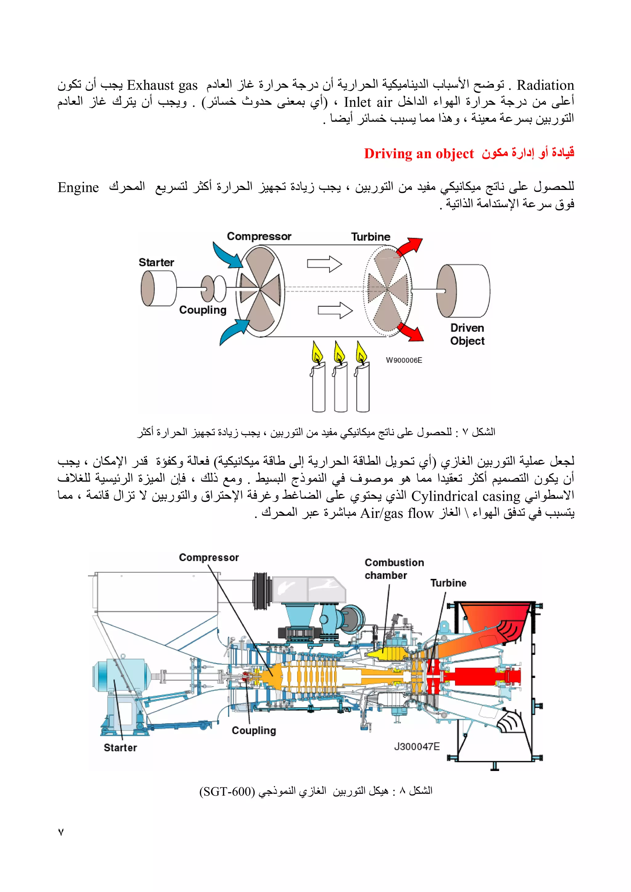 7
Radiation‫العادم‬ ‫غاز‬ ‫حرارة‬ ‫درجة‬ ‫أن‬ ‫الحرارية‬ ‫الديناميكية‬ ‫األسباب‬ ‫توضح‬ .Exhaust gas‫تكون‬ ‫أن‬ ‫يجب‬
‫من‬ ‫أعلى‬‫حرارة‬ ‫درجة‬‫الداخل‬ ‫الهواء‬Inlet air،(‫أي‬‫بمعنى‬‫حدوث‬‫خسائر‬).‫و‬‫العادم‬ ‫غاز‬ ‫يترك‬ ‫أن‬ ‫يجب‬
، ‫معينة‬ ‫بسرعة‬ ‫التوربين‬‫وهذا‬‫أي‬ ‫خسائر‬ ‫يسبب‬ ‫مما‬‫ض‬‫ا‬.
‫إدارة‬ ‫أو‬ ‫قيادة‬‫مكون‬Driving an object
‫زيادة‬ ‫يجب‬ ، ‫التوربين‬ ‫من‬ ‫مفيد‬ ‫ميكانيكي‬ ‫ناتج‬ ‫على‬ ‫للحصول‬‫تجهيز‬‫الحرارة‬‫أكثر‬‫لتسريع‬‫المحرك‬Engine
‫سرعة‬ ‫فوق‬‫اإلستدامة‬‫الذاتي‬‫ة‬.
‫الشكل‬7:‫أكثر‬ ‫الحرارة‬ ‫تجهيز‬ ‫زيادة‬ ‫يجب‬ ، ‫التوربين‬ ‫من‬ ‫مفيد‬ ‫ميكانيكي‬ ‫ناتج‬ ‫على‬ ‫للحصول‬
( ‫الغازي‬ ‫التوربين‬ ‫عملية‬ ‫لجعل‬‫أي‬‫فعالة‬ )‫ميكانيكية‬ ‫طاقة‬ ‫إلى‬ ‫الحرارية‬ ‫الطاقة‬ ‫تحويل‬‫وكفؤة‬‫يجب‬ ، ‫اإلمكان‬ ‫قدر‬
‫تعقي‬ ‫أكثر‬ ‫التصميم‬ ‫يكون‬ ‫أن‬‫دا‬‫البسيط‬ ‫النموذج‬ ‫في‬ ‫موصوف‬ ‫هو‬ ‫مما‬‫فإن‬ ، ‫ذلك‬ ‫ومع‬ .‫للغالف‬ ‫الرئيسية‬ ‫الميزة‬
‫االسطواني‬Cylindrical casing‫اإل‬ ‫وغرفة‬ ‫الضاغط‬ ‫على‬ ‫يحتوي‬ ‫الذي‬‫مما‬ ، ‫قائمة‬ ‫تزال‬ ‫ال‬ ‫والتوربين‬ ‫حتراق‬
‫ي‬‫الهواء‬ ‫تدفق‬ ‫في‬ ‫تسبب‬‫الغاز‬Air/gas flow‫المحرك‬ ‫عبر‬ ‫مباشرة‬.
‫الشكل‬8‫التوربين‬ ‫هيكل‬ :‫النموذجي‬ ‫الغازي‬SGT-600))
 