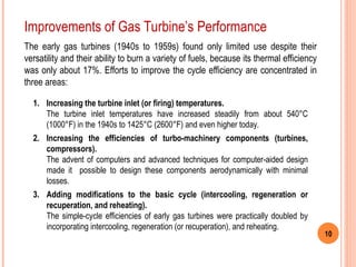 10
The early gas turbines (1940s to 1959s) found only limited use despite their
versatility and their ability to burn a variety of fuels, because its thermal efficiency
was only about 17%. Efforts to improve the cycle efficiency are concentrated in
three areas:
1. Increasing the turbine inlet (or firing) temperatures.
The turbine inlet temperatures have increased steadily from about 540°C
(1000°F) in the 1940s to 1425°C (2600°F) and even higher today.
2. Increasing the efficiencies of turbo-machinery components (turbines,
compressors).
The advent of computers and advanced techniques for computer-aided design
made it possible to design these components aerodynamically with minimal
losses.
3. Adding modifications to the basic cycle (intercooling, regeneration or
recuperation, and reheating).
The simple-cycle efficiencies of early gas turbines were practically doubled by
incorporating intercooling, regeneration (or recuperation), and reheating.
Improvements of Gas Turbine’s Performance
 