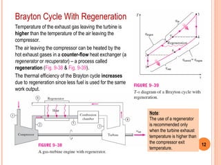 12
Brayton Cycle With Regeneration
Temperature of the exhaust gas leaving the turbine is
higher than the temperature of the air leaving the
compressor.
The air leaving the compressor can be heated by the
hot exhaust gases in a counter-flow heat exchanger (a
regenerator or recuperator) – a process called
regeneration (Fig. 9-38 & Fig. 9-39).
The thermal efficiency of the Brayton cycle increases
due to regeneration since less fuel is used for the same
work output.
Note:
The use of a regenerator
is recommended only
when the turbine exhaust
temperature is higher than
the compressor exit
temperature.
 