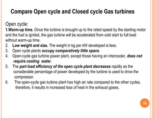 18
Compare Open cycle and Closed cycle Gas turbines
Open cycle:
1.Warm-up time. Once the turbine is brought up to the rated speed by the starting motor
and the fuel is ignited, the gas turbine will be accelerated from cold start to full load
without warm-up time.
2. Low weight and size. The weight in kg per kW developed is less.
3. Open cycle plants occupy comparatively little space.
4. Open-cycle gas turbine power plant, except those having an intercooler, does not
require cooling water.
5. The part load efficiency of the open cycle plant decreases rapidly as the
considerable percentage of power developed by the turbine is used to drive the
compressor.
6. The open-cycle gas turbine plant has high air rate compared to the other cycles,
therefore, it results in increased loss of heat in the exhaust gases.
 