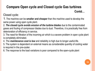 19
Compare Open cycle and Closed cycle Gas turbines
Contd…
Closed cycle:
1. The machine can be smaller and cheaper than the machine used to develop the
same power using open cycle plant.
2. The closed cycle avoids erosion of the turbine blades due to the contaminated
gases and fouling of compressor blades due to dust. Therefore, it is practically free from
deterioration of efficiency in service.
3. The need for filtration of the incoming air which is a severe problem in open cycle plant
is completely eliminated.
4. The maintenance cost is low and reliability is high due to longer useful life.
5. The system is dependent on external means as considerable quantity of cooling water
is required in the pre-cooler.
6. The response to the load variations is poor compared to the open-cycle plant
 