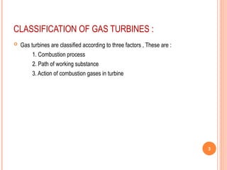 CLASSIFICATION OF GAS TURBINES :
 Gas turbines are classified according to three factors , These are :
1. Combustion process
2. Path of working substance
3. Action of combustion gases in turbine
3
 