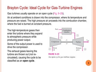 5
Brayton Cycle: Ideal Cycle for Gas-Turbine Engines
Gas turbines usually operate on an open cycle (Fig. 9–29).
Air at ambient conditions is drawn into the compressor, where its temperature and
pressure are raised. The high pressure air proceeds into the combustion chamber,
where the fuel is burned at constant pressure.
The high-temperature gases then
enter the turbine where they expand
to atmospheric pressure while
producing power output.
Some of the output power is used to
drive the compressor.
The exhaust gases leaving the
turbine are thrown out (not re-
circulated), causing the cycle to be
classified as an open cycle.
 