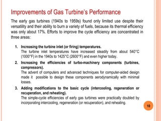 10 
Improvements of Gas Turbine’s Performance 
The early gas turbines (1940s to 1959s) found only limited use despite their 
versatility and their ability to burn a variety of fuels, because its thermal efficiency 
was only about 17%. Efforts to improve the cycle efficiency are concentrated in 
three areas: 
1. Increasing the turbine inlet (or firing) temperatures. 
The turbine inlet temperatures have increased steadily from about 540°C 
(1000°F) in the 1940s to 1425°C (2600°F) and even higher today. 
2. Increasing the efficiencies of turbo-machinery components (turbines, 
compressors). 
The advent of computers and advanced techniques for computer-aided design 
made it possible to design these components aerodynamically with minimal 
losses. 
3. Adding modifications to the basic cycle (intercooling, regeneration or 
recuperation, and reheating). 
The simple-cycle efficiencies of early gas turbines were practically doubled by 
incorporating intercooling, regeneration (or recuperation), and reheating. 
 