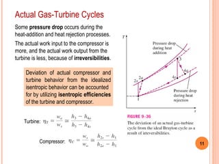 11 
Actual Gas-Turbine Cycles 
Some pressure drop occurs during the 
heat-addition and heat rejection processes. 
The actual work input to the compressor is 
more, and the actual work output from the 
turbine is less, because of irreversibilities. 
Deviation of actual compressor and 
turbine behavior from the idealized 
isentropic behavior can be accounted 
for by utilizing isentropic efficiencies 
of the turbine and compressor. 
Turbine: 
Compressor: 
 