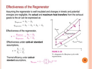 13 
Effectiveness of the Regenerator 
Assuming the regenerator is well insulated and changes in kinetic and potential 
energies are negligible, the actual and maximum heat transfers from the exhaust 
gases to the air can be expressed as 
Effectiveness of the regenerator, 
Effectiveness under cold-air standard 
assumptions, 
Thermal efficiency under cold-air 
standard assumptions, 
 