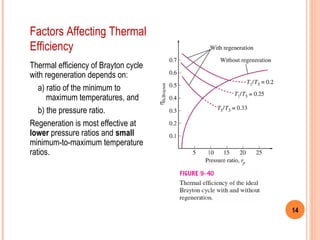14 
Factors Affecting Thermal 
Efficiency 
Thermal efficiency of Brayton cycle 
with regeneration depends on: 
a) ratio of the minimum to 
maximum temperatures, and 
b) the pressure ratio. 
Regeneration is most effective at 
lower pressure ratios and small 
minimum-to-maximum temperature 
ratios. 
 