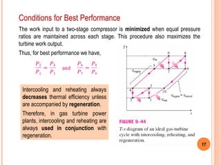 17 
Conditions for Best Performance 
The work input to a two-stage compressor is minimized when equal pressure 
ratios are maintained across each stage. This procedure also maximizes the 
turbine work output. 
Thus, for best performance we have, 
Intercooling and reheating always 
decreases thermal efficiency unless 
are accompanied by regeneration. 
Therefore, in gas turbine power 
plants, intercooling and reheating are 
always used in conjunction with 
regeneration. 
 