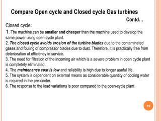 19 
Compare Open cycle and Closed cycle Gas turbines 
Contd… 
Closed cycle: 
1. The machine can be smaller and cheaper than the machine used to develop the 
same power using open cycle plant. 
2. The closed cycle avoids erosion of the turbine blades due to the contaminated 
gases and fouling of compressor blades due to dust. Therefore, it is practically free from 
deterioration of efficiency in service. 
3. The need for filtration of the incoming air which is a severe problem in open cycle plant 
is completely eliminated. 
4. The maintenance cost is low and reliability is high due to longer useful life. 
5. The system is dependent on external means as considerable quantity of cooling water 
is required in the pre-cooler. 
6. The response to the load variations is poor compared to the open-cycle plant 
