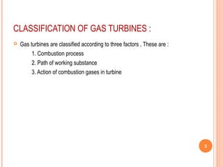 CLASSIFICATION OF GAS TURBINES : 
 Gas turbines are classified according to three factors , These are : 
1. Combustion process 
2. Path of working substance 
3. Action of combustion gases in turbine 
3 
 