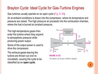 5 
Brayton Cycle: Ideal Cycle for Gas-Turbine Engines 
Gas turbines usually operate on an open cycle (Fig. 9–29). 
Air at ambient conditions is drawn into the compressor, where its temperature and 
pressure are raised. The high pressure air proceeds into the combustion chamber, 
where the fuel is burned at constant pressure. 
The high-temperature gases then 
enter the turbine where they expand 
to atmospheric pressure while 
producing power output. 
Some of the output power is used to 
drive the compressor. 
The exhaust gases leaving the 
turbine are thrown out (not re-circulated), 
causing the cycle to be 
classified as an open cycle. 
 