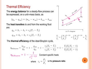 8 
Thermal Efficiency 
The energy balance for a steady-flow process can 
be expressed, on a unit–mass basis, as 
The heat transfers to and from the working fluid 
are: 
The thermal efficiency of the ideal Brayton cycle, 
Constant specific heats 
where is the pressure ratio. 
 
