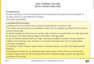 Capability Development at 412 MW Haripur Power Plant
Page 17
Competence
Do the operations and service personnel understand the operational principles or
do they work to a pre defined schedule
•Are they interested?
Location/Environment
Location and environment are crucial considerations in terms of risk.
The perfect environment is somewhere where the air quality is perfect and the fuel is
sweet natural gas
In desert locations where the air carries high volumes of sand there is a high potential
for erosion of on the leading edge of all parts in the gas path
In an oil refinery where there are high volumes of sulphur location of the turbine in
relation to prevailing wind direction is important because the risk of sulpheration
corrosion increases
Air quality in New Haripur where there is nearby factory and also DG based power
stations
A shoreline location for an electrical generation plant where the air is humid and
contains high levels of salt increases the risk of leading edge erosion and general
corrosion of all steel.
GAS TURBINE FAILURE
ROOT CAUSE ANALYSIS
 