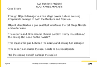 Capability Development at 412 MW Haripur Power Plant
Page 19
Foreign Object damage to a two stage power turbine causing
irreparable damage to both the Buckets and Nozzles.
Object identified as a gas seal that interfaces the 1st Stage Nozzle
and outer case
The reports and dimensional checks confirm Heavy Distortion of
the casing But none on the nozzle?
This means the gap between the nozzle and casing has changed
•The report concludes the seal needs to be redesigned?
•So the casing did not damage the seals?
GAS TURBINE FAILURE
ROOT CAUSE ANALYSIS
Case Study
 
