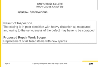 Capability Development at 412 MW Haripur Power Plant
Page 22
Result of Inspection
The casing is in poor condition with heavy distortion as measured
and owing to the seriousness of the defect may have to be scrapped
Proposed Repair Work Scope
Replacement of all failed items with new spares
GAS TURBINE FAILURE
ROOT CAUSE ANALYSIS
GENERAL OBSERVATIONS
 