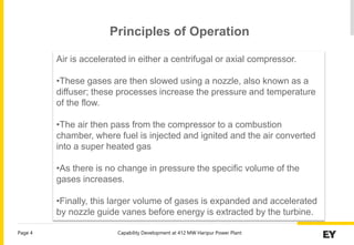 Capability Development at 412 MW Haripur Power Plant
Page 4
Air is accelerated in either a centrifugal or axial compressor.
•These gases are then slowed using a nozzle, also known as a
diffuser; these processes increase the pressure and temperature
of the flow.
•The air then pass from the compressor to a combustion
chamber, where fuel is injected and ignited and the air converted
into a super heated gas
•As there is no change in pressure the specific volume of the
gases increases.
•Finally, this larger volume of gases is expanded and accelerated
by nozzle guide vanes before energy is extracted by the turbine.
Principles of Operation
 
