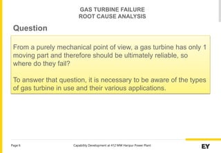 Capability Development at 412 MW Haripur Power Plant
Page 6
From a purely mechanical point of view, a gas turbine has only 1
moving part and therefore should be ultimately reliable, so
where do they fail?
To answer that question, it is necessary to be aware of the types
of gas turbine in use and their various applications.
Question
GAS TURBINE FAILURE
ROOT CAUSE ANALYSIS
 