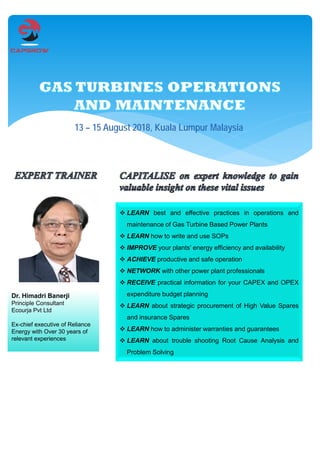 13 – 15 August 2018, Kuala Lumpur Malaysia
 LEARN best and effective practices in operations and
maintenance of Gas Turbine Based Power Plants
 LEARN how to write and use SOPs
 IMPROVE your plants’ energy efficiency and availability
 ACHIEVE productive and safe operation
 NETWORK with other power plant professionals
 RECEIVE practical information for your CAPEX and OPEX
expenditure budget planning
 LEARN about strategic procurement of High Value Spares
and insurance Spares
 LEARN how to administer warranties and guarantees
 LEARN about trouble shooting Root Cause Analysis and
Problem Solving
Dr. Himadri Banerji
Principle Consultant
Ecourja Pvt Ltd
Ex-chief executive of Reliance
Energy with Over 30 years of
relevant experiences
 