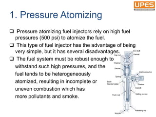 1. Pressure Atomizing
 Pressure atomizing fuel injectors rely on high fuel
pressures (500 psi) to atomize the fuel.
 This type of fuel injector has the advantage of being
very simple, but it has several disadvantages.
 The fuel system must be robust enough to
withstand such high pressures, and the
fuel tends to be heterogeneously
atomized, resulting in incomplete or
uneven combustion which has
more pollutants and smoke.
 