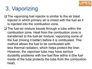 3. Vaporizing
 The vaporizing fuel injector is similar to the air blast
injector in which primary air is mixed with the fuel as it
is injected into the combustion zone.
 The fuel-air mixture travels through a tube within the
combustion zone. Heat from the combustion zone is
transferred to the fuel-air mixture, vaporizing some of
the fuel (mixing it better) before it is combusted. This
method allows the fuel to be combusted with
less thermal radiation, which helps protect the liner.
However, the vaporizer tube may have serious
durability problems with low fuel flow within it (the fuel
inside of the tube protects the tube from the combustion
heat).
 