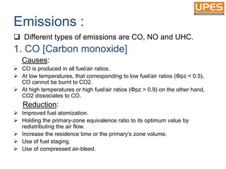 Emissions :
 Different types of emissions are CO, NO and UHC.
1. CO [Carbon monoxide]
Causes:
 CO is produced in all fuel/air ratios.
 At low temperatures, that corresponding to low fuel/air ratios (Φpz < 0.5),
CO cannot be burnt to CO2.
 At high temperatures or high fuel/air ratios (Φpz > 0.9) on the other hand,
CO2 dissociates to CO.
Reduction:
 Improved fuel atomization.
 Holding the primary-zone equivalence ratio to its optimum value by
redistributing the air flow.
 Increase the residence time or the primary’s zone volume.
 Use of fuel staging.
 Use of compressed air-bleed.
 