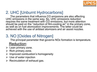 2. UHC [Unburnt Hydrocarbons]
The parameters that influence CO emissions are also affecting
UHC emissions in the same way. So, UHC emissions reduction
requires the same treatment with CO emissions, but more attention
should be paid on the “reduction of film-cooling air” in the primary zone,
as well as on fuel atomization improvements. The latter could be
achieved with the use of airblast atomizers and air assist nozzles.
3. NO [Oxides of Nitrogen]
The principal parameter that governs NOx formation is temperature.
Reduction:
 Lean primary zone.
 Rich primary zone.
 Improved combustion’s homogeneity
 Use of water injection
 Recirculation of exhaust gas.
 