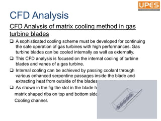 CFD Analysis
CFD Analysis of matrix cooling method in gas
turbine blades
 A sophisticated cooling scheme must be developed for continuing
the safe operation of gas turbines with high performances. Gas
turbine blades can be cooled internally as well as externally.
 This CFD analysis is focused on the internal cooling of turbine
blades and vanes of a gas turbine.
 Internal cooling can be achieved by passing coolant through
various enhanced serpentine passages inside the blade and
extracting heat from outside of the blades.
 As shown in the fig the slot in the blade has
matrix shaped ribs on top and bottom side of
Cooling channel.
 