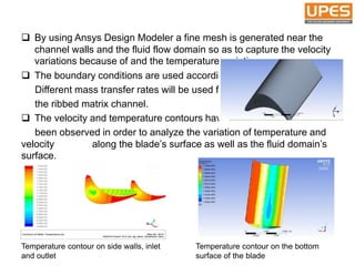  By using Ansys Design Modeler a fine mesh is generated near the
channel walls and the fluid flow domain so as to capture the velocity
variations because of and the temperature variations.
 The boundary conditions are used accordingly.
Different mass transfer rates will be used for
the ribbed matrix channel.
 The velocity and temperature contours have
been observed in order to analyze the variation of temperature and
velocity . along the blade’s surface as well as the fluid domain’s
surface.
Temperature contour on side walls, inlet
and outlet
Temperature contour on the bottom
surface of the blade
 