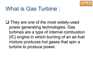 What is Gas Turbine :
 They are one of the most widely-used
power generating technologies. Gas
turbines are a type of internal combustion
(IC) engine in which burning of an air-fuel
mixture produces hot gases that spin a
turbine to produce power.
 