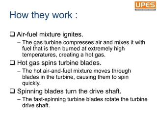 How they work :
 Air-fuel mixture ignites.
– The gas turbine compresses air and mixes it with
fuel that is then burned at extremely high
temperatures, creating a hot gas.
 Hot gas spins turbine blades.
– The hot air-and-fuel mixture moves through
blades in the turbine, causing them to spin
quickly.
 Spinning blades turn the drive shaft.
– The fast-spinning turbine blades rotate the turbine
drive shaft.
 
