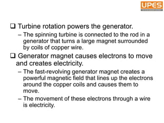  Turbine rotation powers the generator.
– The spinning turbine is connected to the rod in a
generator that turns a large magnet surrounded
by coils of copper wire.
 Generator magnet causes electrons to move
and creates electricity.
– The fast-revolving generator magnet creates a
powerful magnetic field that lines up the electrons
around the copper coils and causes them to
move.
– The movement of these electrons through a wire
is electricity.
 