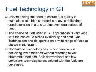 Fuel Technology in GT
 Understanding the need to ensure fuel quality is
maintained at a high standard is a key to delivering
good operation in a gas turbine over long periods of
time.
 The choice of fuels used in GT applications is very wide
with the choice Based on availability and cost. Gas
Turbines can and do operate on a wide range of fuels as
shown in the graph,
 Combustion technology has moved forwards in
achieving low emissions without resorting to wet
abatement methods. Both conventional and low
emissions technologies associated with the fuels are
developed.
 