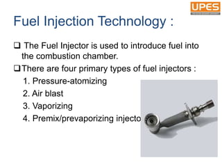 Fuel Injection Technology :
 The Fuel Injector is used to introduce fuel into
the combustion chamber.
There are four primary types of fuel injectors :
1. Pressure-atomizing
2. Air blast
3. Vaporizing
4. Premix/prevaporizing injectors
 