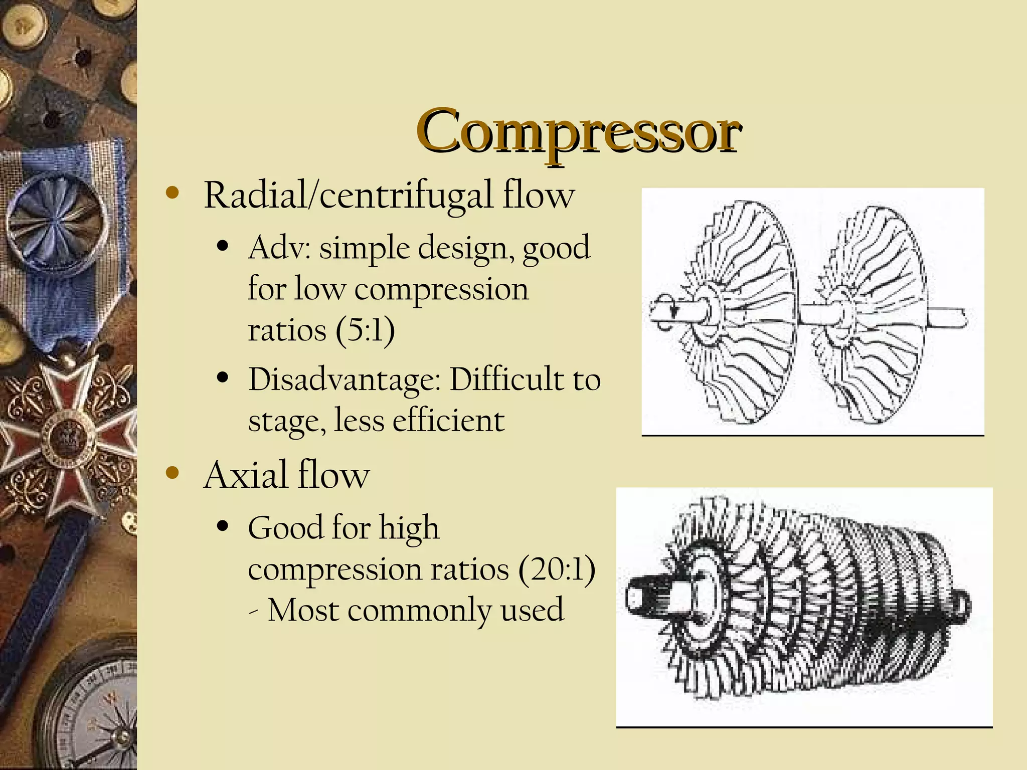 Compressor
•

Radial/centrifugal flow
•

•

•

Adv: simple design, good
for low compression
ratios (5:1)
Disadvantage: Difficult to
stage, less efficient

Axial flow
•

Good for high
compression ratios (20:1)
- Most commonly used

 