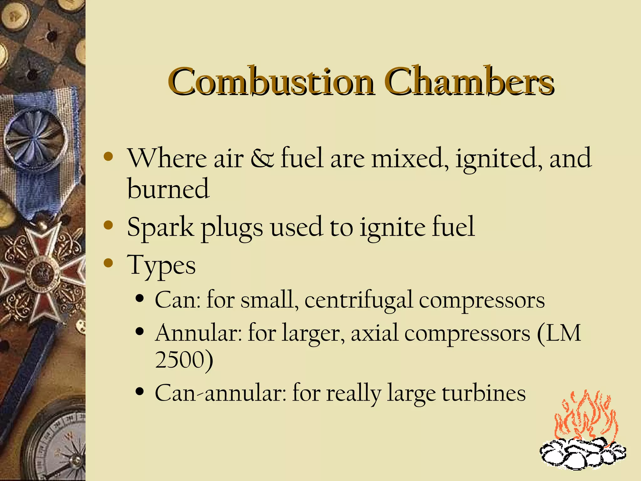 Combustion Chambers
•

•
•

Where air & fuel are mixed, ignited, and
burned
Spark plugs used to ignite fuel
Types
•
•

•

Can: for small, centrifugal compressors
Annular: for larger, axial compressors (LM
2500)
Can-annular: for really large turbines

 
